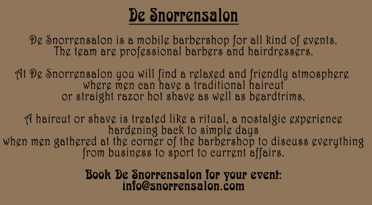 De Snorrensalon - the barbershop for your event - gents only: De Snorrensalon is a mobile barbershop for all kind of events. The team are professional barbers and hairdressers. At De Snorrensalon you will find a relaxed and friendly atmosphere where men can have a traditional haircut or straight razor hot shave as well as beardtrims. A haircut or shave is treated like a ritual, a nostalgic experience hardening back to simple days when men gathered at the corner of the barbershop to discuss everything from business to sport to current affairs. Book De Snorrensalon for your event!